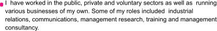 I  have worked in the public, private and voluntary sectors as well as  running various businesses of my own. Some of my roles included  industrial relations, communications, management research, training and management consultancy.