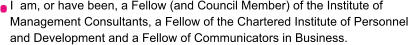 I  am, or have been, a Fellow (and Council Member) of the Institute of  Management Consultants, a Fellow of the Chartered Institute of Personnel  and Development and a Fellow of Communicators in Business.
