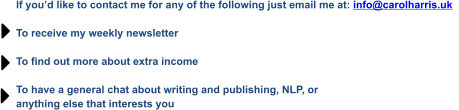 If you’d like to contact me for any of the following just email me at: info@carolharris.uk    To receive my weekly newsletter  To find out more about extra income  To have a general chat about writing and publishing, NLP, or  anything else that interests you