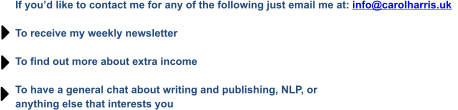 If you’d like to contact me for any of the following just email me at: info@carolharris.uk    To receive my weekly newsletter  To find out more about extra income  To have a general chat about writing and publishing, NLP, or  anything else that interests you