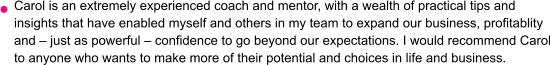 Carol is an extremely experienced coach and mentor, with a wealth of practical tips and insights that have enabled myself and others in my team to expand our business, profitablity and – just as powerful – confidence to go beyond our expectations. I would recommend Carol to anyone who wants to make more of their potential and choices in life and business.