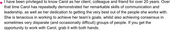 I have been privileged to know Carol as her client, colleague and friend for over 20 years. Over that time Carol has repeatedly demonstrated her remarkable skills of communication and leadership, as well as her dedication to getting the very best out of the people she works with. She is tenacious in working to achieve her team’s goals, whilst also achieving consensus in sometimes very disparate (and occasionally difficult) groups of people. If you get the opportunity to work with Carol, grab it with both hands.