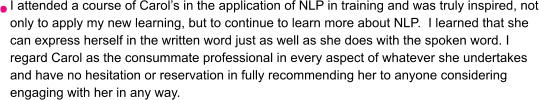 I attended a course of Carol’s in the application of NLP in training and was truly inspired, not only to apply my new learning, but to continue to learn more about NLP.  I learned that she can express herself in the written word just as well as she does with the spoken word. I regard Carol as the consummate professional in every aspect of whatever she undertakes and have no hesitation or reservation in fully recommending her to anyone considering engaging with her in any way.