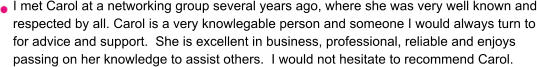I met Carol at a networking group several years ago, where she was very well known and respected by all. Carol is a very knowlegable person and someone I would always turn to for advice and support.  She is excellent in business, professional, reliable and enjoys passing on her knowledge to assist others.  I would not hesitate to recommend Carol.